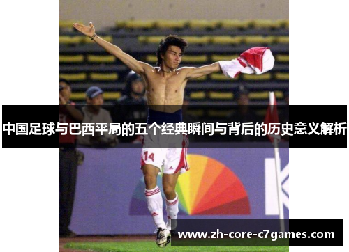 中国足球与巴西平局的五个经典瞬间与背后的历史意义解析