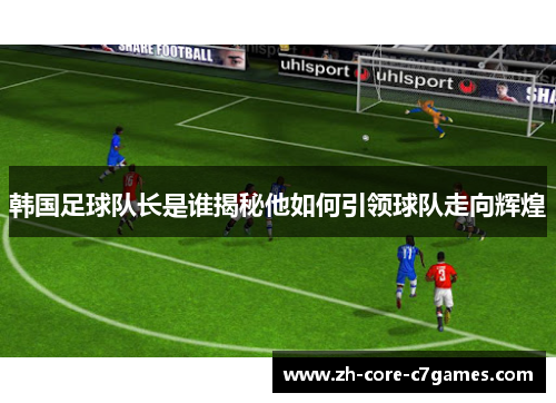 韩国足球队长是谁揭秘他如何引领球队走向辉煌 韩国足球队长是谁揭秘他如何引领球队走向辉煌