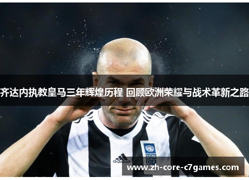齐达内执教皇马三年辉煌历程 回顾欧洲荣耀与战术革新之路