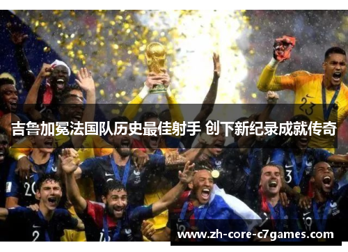 吉鲁加冕法国队历史最佳射手 创下新纪录成就传奇 吉鲁加冕法国队历史最佳射手 创下新纪录成就传奇