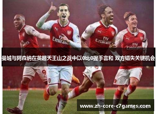 曼城与阿森纳在英超天王山之战中以0比0握手言和 双方错失关键机会