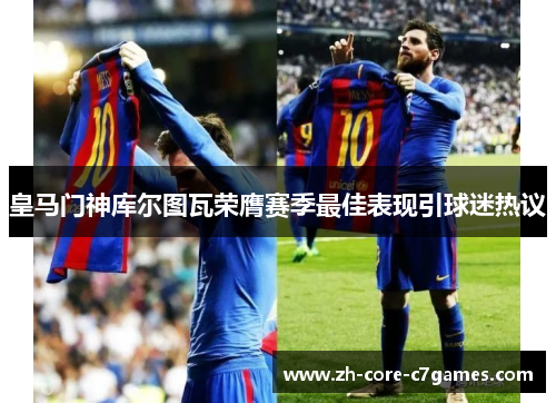 皇马门神库尔图瓦荣膺赛季最佳表现引球迷热议 皇马门神库尔图瓦荣膺赛季最佳表现引球迷热议